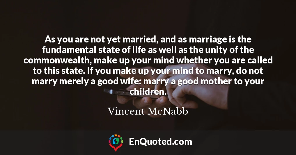 As you are not yet married, and as marriage is the fundamental state of life as well as the unity of the commonwealth, make up your mind whether you are called to this state. If you make up your mind to marry, do not marry merely a good wife: marry a good mother to your children.