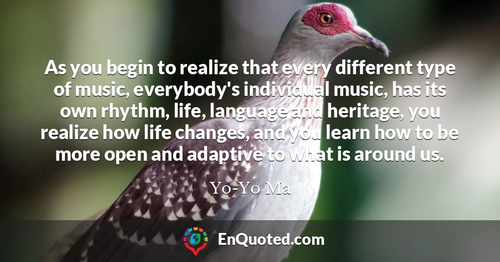 As you begin to realize that every different type of music, everybody's individual music, has its own rhythm, life, language and heritage, you realize how life changes, and you learn how to be more open and adaptive to what is around us.