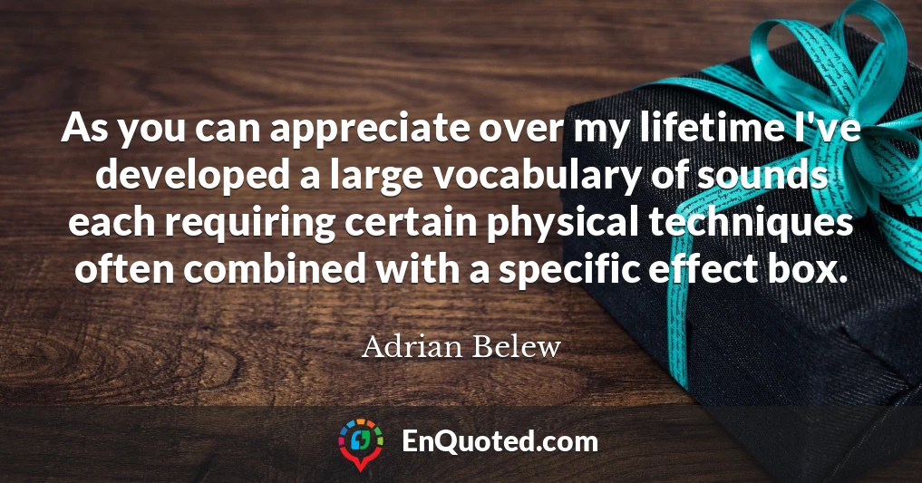 As you can appreciate over my lifetime I've developed a large vocabulary of sounds each requiring certain physical techniques often combined with a specific effect box.