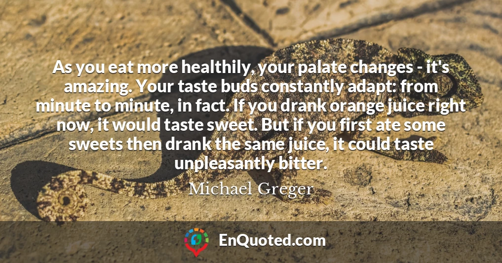 As you eat more healthily, your palate changes - it's amazing. Your taste buds constantly adapt: from minute to minute, in fact. If you drank orange juice right now, it would taste sweet. But if you first ate some sweets then drank the same juice, it could taste unpleasantly bitter.
