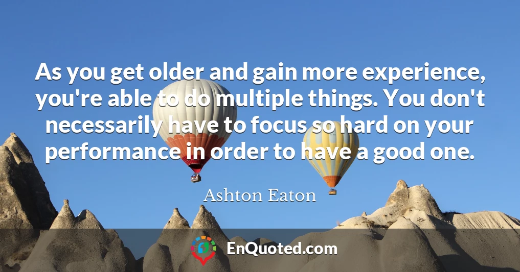As you get older and gain more experience, you're able to do multiple things. You don't necessarily have to focus so hard on your performance in order to have a good one.