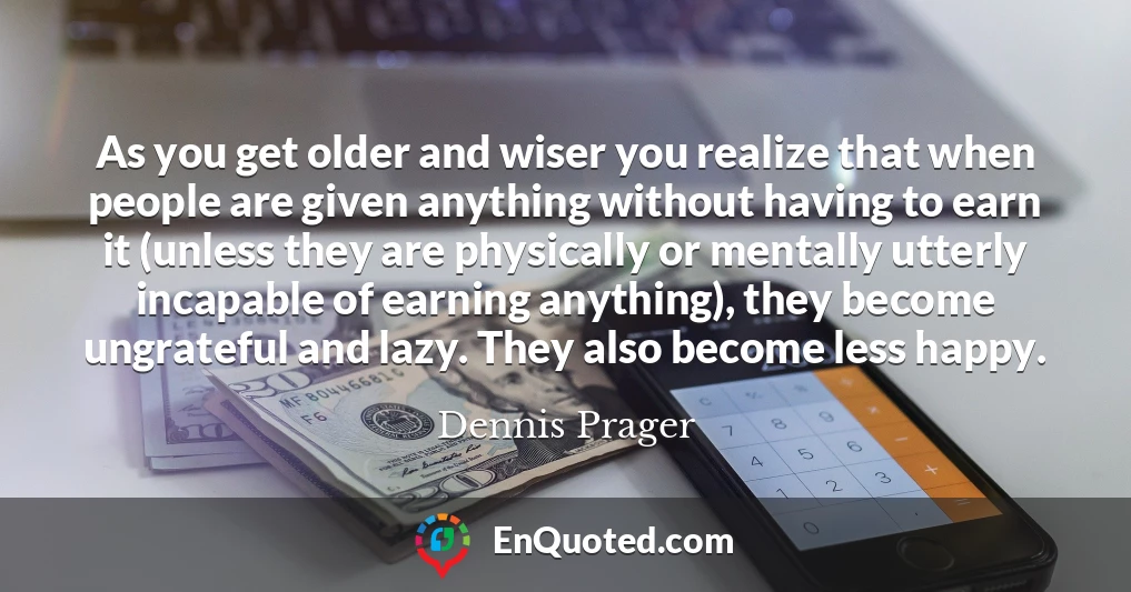As you get older and wiser you realize that when people are given anything without having to earn it (unless they are physically or mentally utterly incapable of earning anything), they become ungrateful and lazy. They also become less happy.
