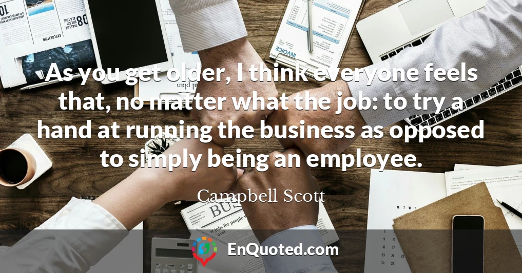 As you get older, I think everyone feels that, no matter what the job: to try a hand at running the business as opposed to simply being an employee.