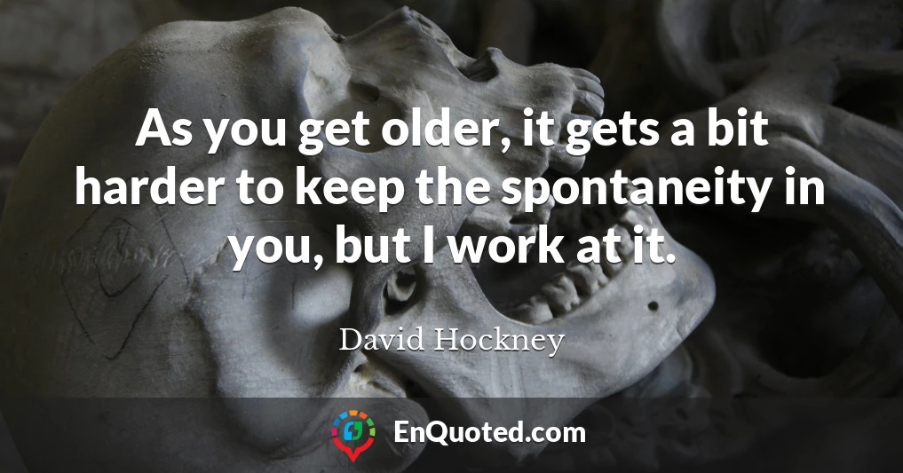 As you get older, it gets a bit harder to keep the spontaneity in you, but I work at it.