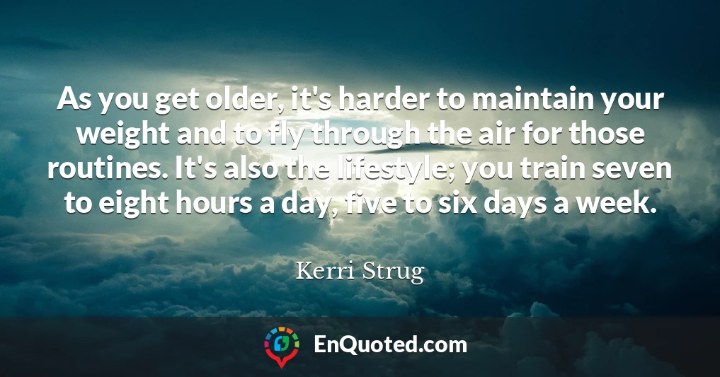 As you get older, it's harder to maintain your weight and to fly through the air for those routines. It's also the lifestyle; you train seven to eight hours a day, five to six days a week.