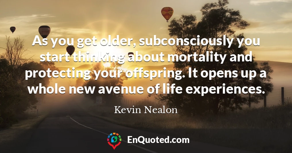 As you get older, subconsciously you start thinking about mortality and protecting your offspring. It opens up a whole new avenue of life experiences.