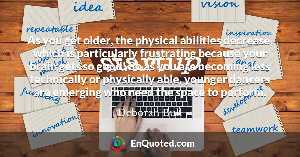 As you get older, the physical abilities decrease, which is particularly frustrating because your brain gets so good! So as you are becoming less technically or physically able, younger dancers are emerging who need the space to perform.