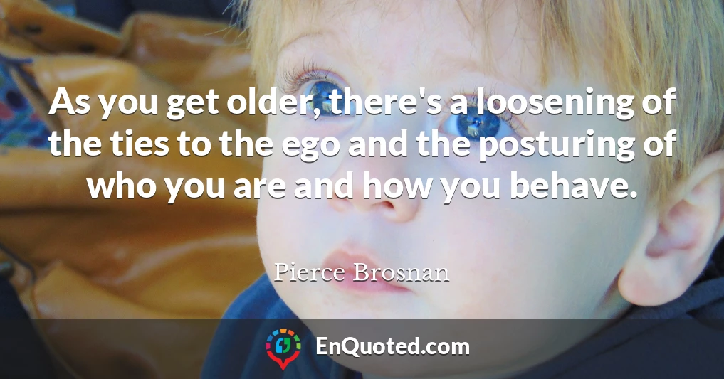 As you get older, there's a loosening of the ties to the ego and the posturing of who you are and how you behave.