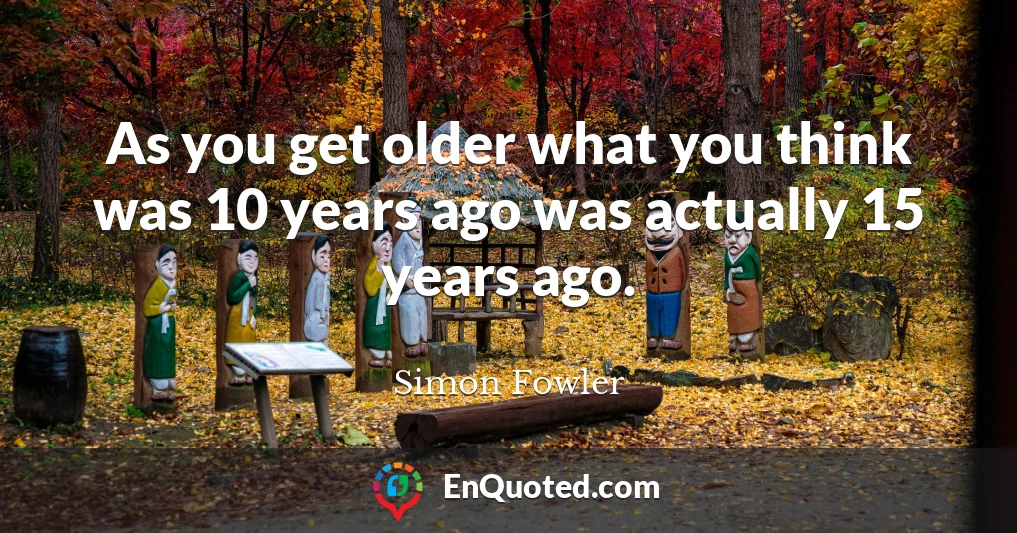 As you get older what you think was 10 years ago was actually 15 years ago.