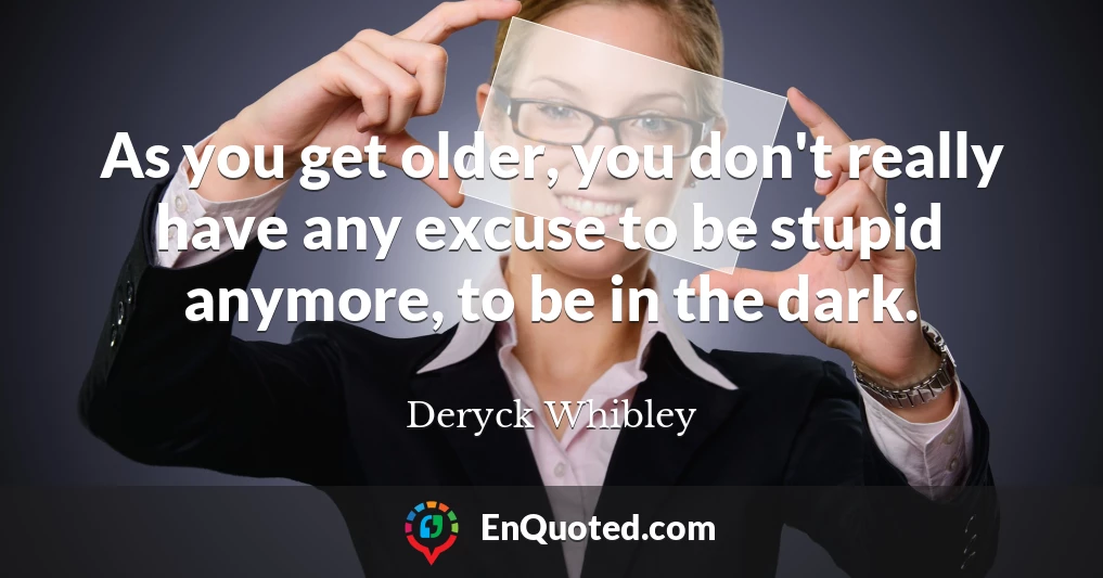 As you get older, you don't really have any excuse to be stupid anymore, to be in the dark.