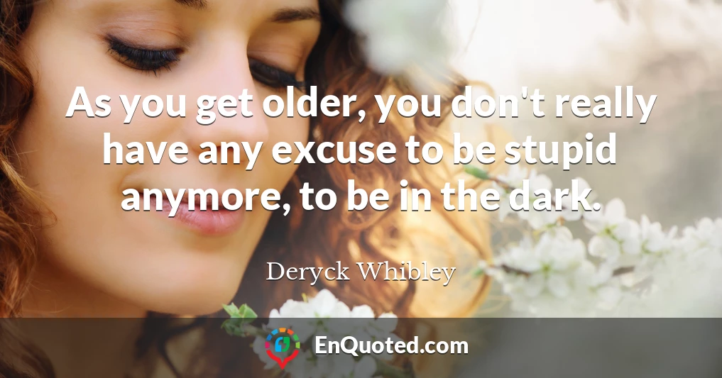 As you get older, you don't really have any excuse to be stupid anymore, to be in the dark.