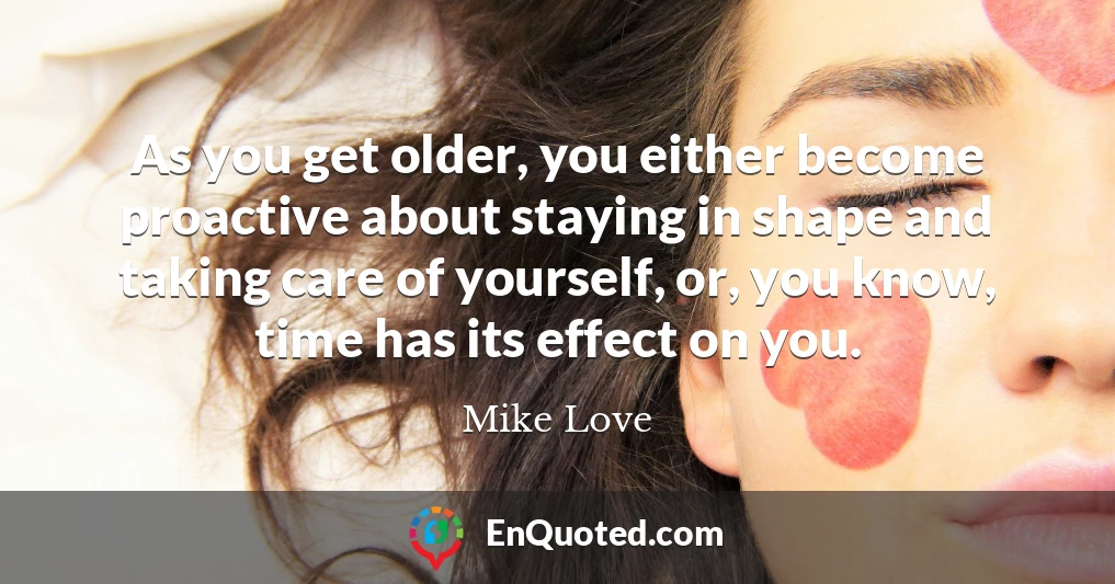 As you get older, you either become proactive about staying in shape and taking care of yourself, or, you know, time has its effect on you.