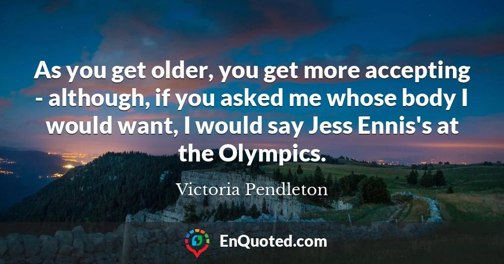 As you get older, you get more accepting - although, if you asked me whose body I would want, I would say Jess Ennis's at the Olympics.