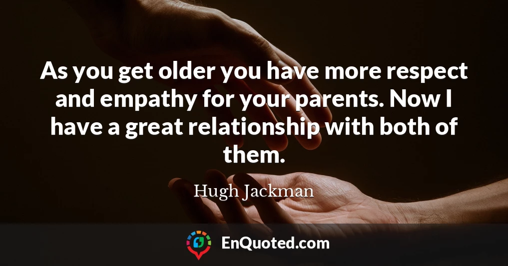 As you get older you have more respect and empathy for your parents. Now I have a great relationship with both of them.