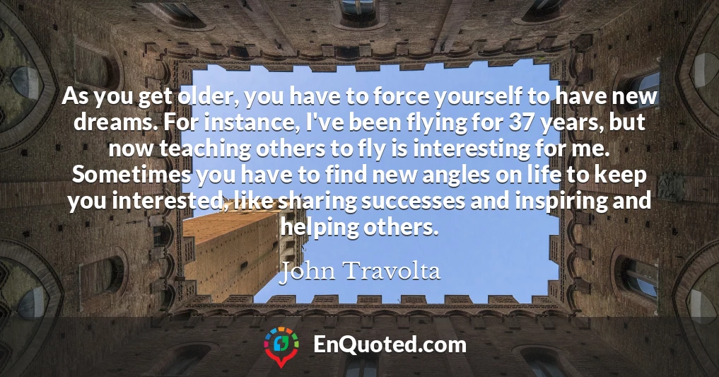 As you get older, you have to force yourself to have new dreams. For instance, I've been flying for 37 years, but now teaching others to fly is interesting for me. Sometimes you have to find new angles on life to keep you interested, like sharing successes and inspiring and helping others.
