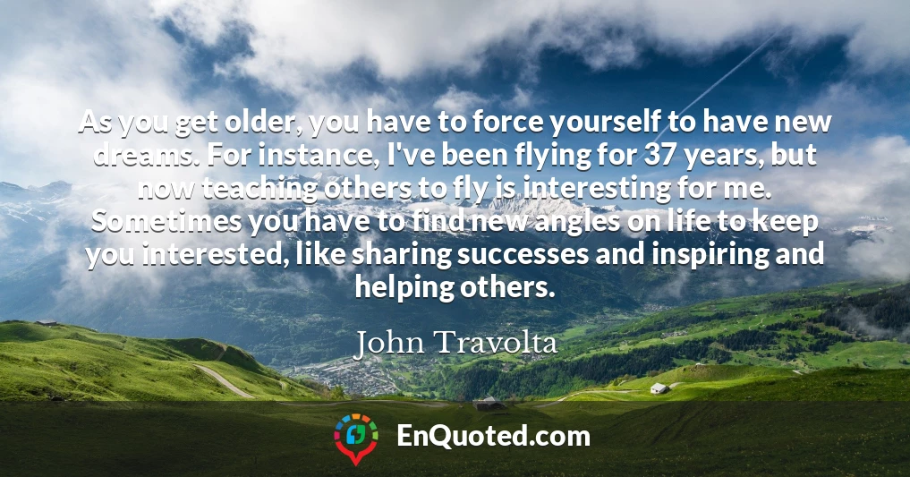 As you get older, you have to force yourself to have new dreams. For instance, I've been flying for 37 years, but now teaching others to fly is interesting for me. Sometimes you have to find new angles on life to keep you interested, like sharing successes and inspiring and helping others.