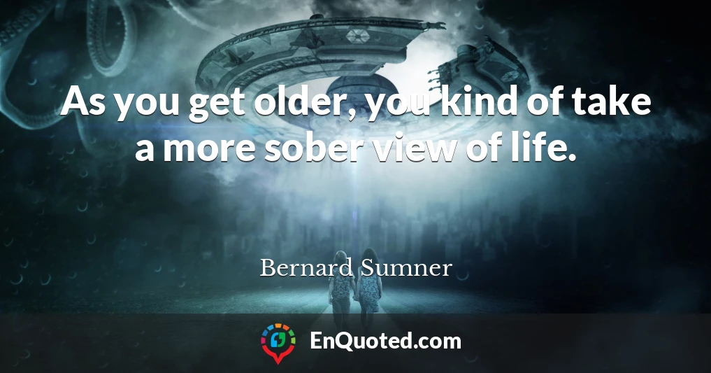 As you get older, you kind of take a more sober view of life.