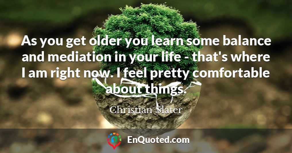 As you get older you learn some balance and mediation in your life - that's where I am right now. I feel pretty comfortable about things.