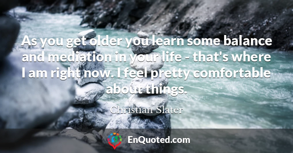 As you get older you learn some balance and mediation in your life - that's where I am right now. I feel pretty comfortable about things.