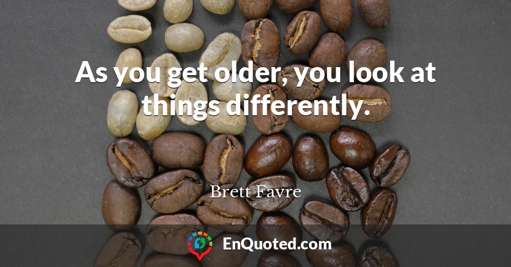 As you get older, you look at things differently.