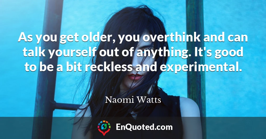 As you get older, you overthink and can talk yourself out of anything. It's good to be a bit reckless and experimental.