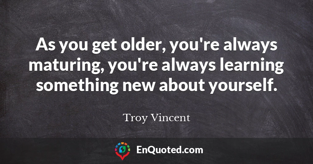 As you get older, you're always maturing, you're always learning something new about yourself.