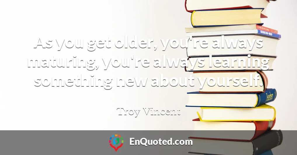 As you get older, you're always maturing, you're always learning something new about yourself.