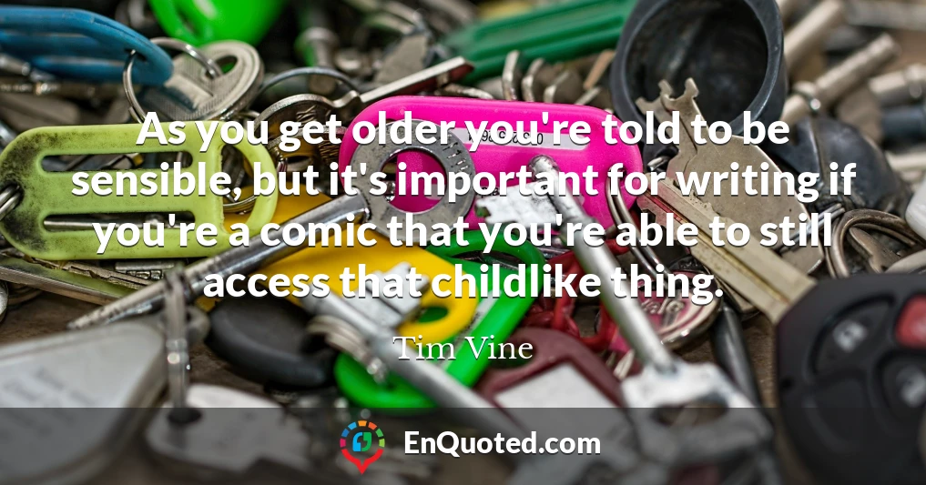 As you get older you're told to be sensible, but it's important for writing if you're a comic that you're able to still access that childlike thing.