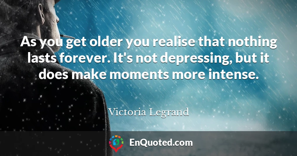 As you get older you realise that nothing lasts forever. It's not depressing, but it does make moments more intense.