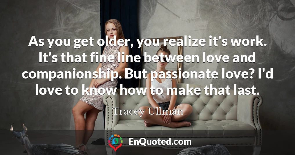 As you get older, you realize it's work. It's that fine line between love and companionship. But passionate love? I'd love to know how to make that last.