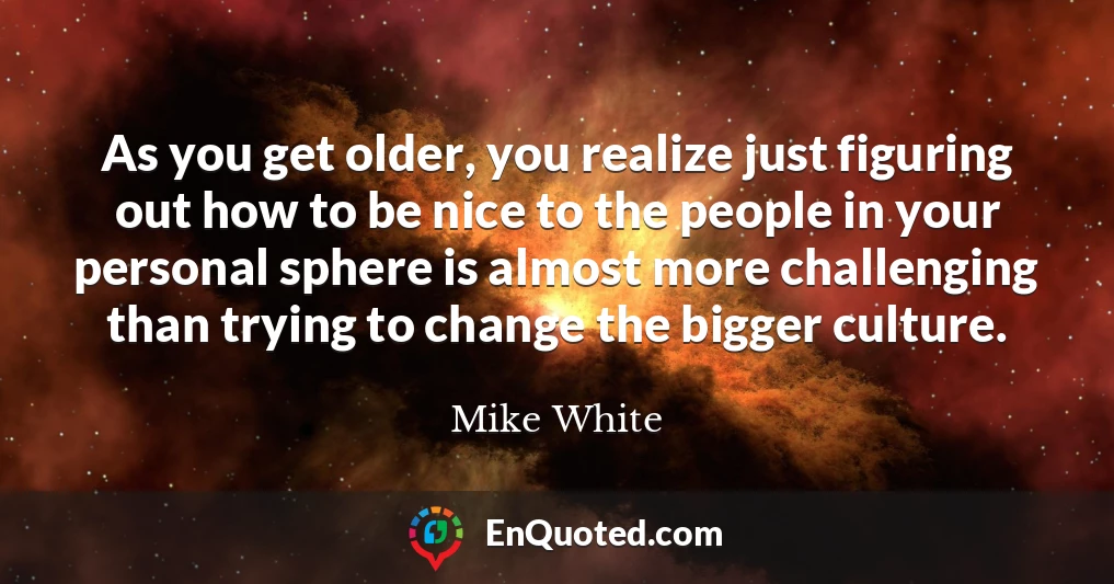 As you get older, you realize just figuring out how to be nice to the people in your personal sphere is almost more challenging than trying to change the bigger culture.