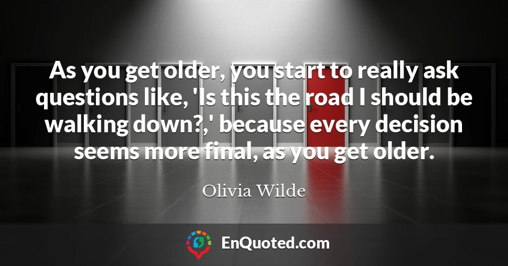 As you get older, you start to really ask questions like, 'Is this the road I should be walking down?,' because every decision seems more final, as you get older.