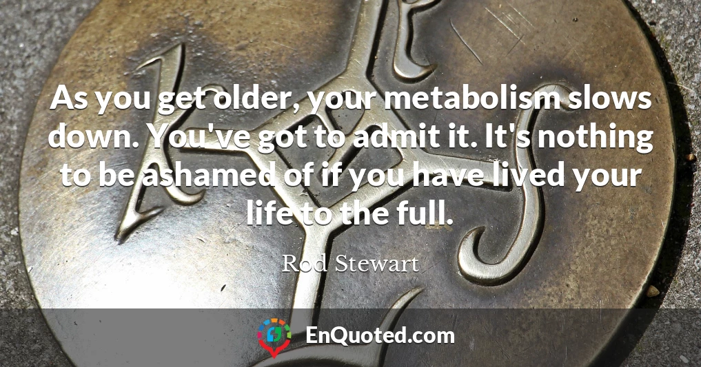As you get older, your metabolism slows down. You've got to admit it. It's nothing to be ashamed of if you have lived your life to the full.