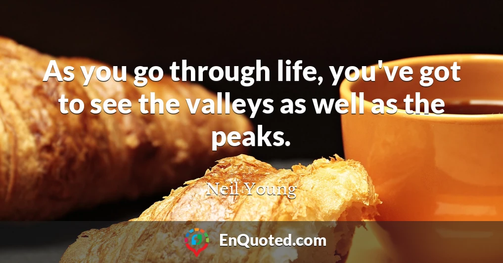 As you go through life, you've got to see the valleys as well as the peaks.