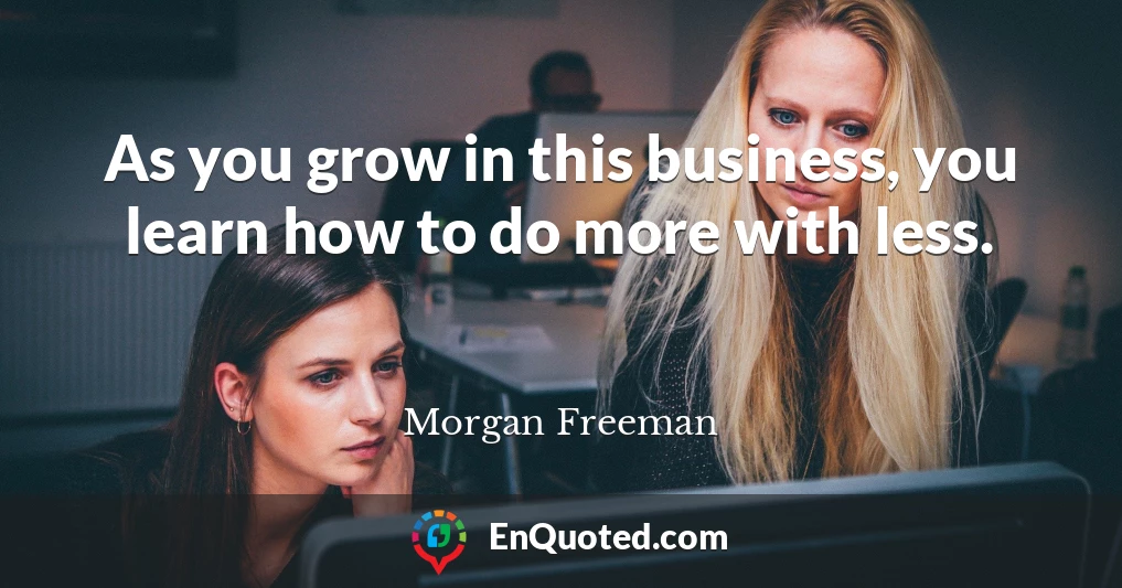 As you grow in this business, you learn how to do more with less.