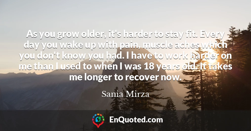 As you grow older, it's harder to stay fit. Every day you wake up with pain, muscle aches which you don't know you had. I have to work harder on me than I used to when I was 18 years old. It takes me longer to recover now.
