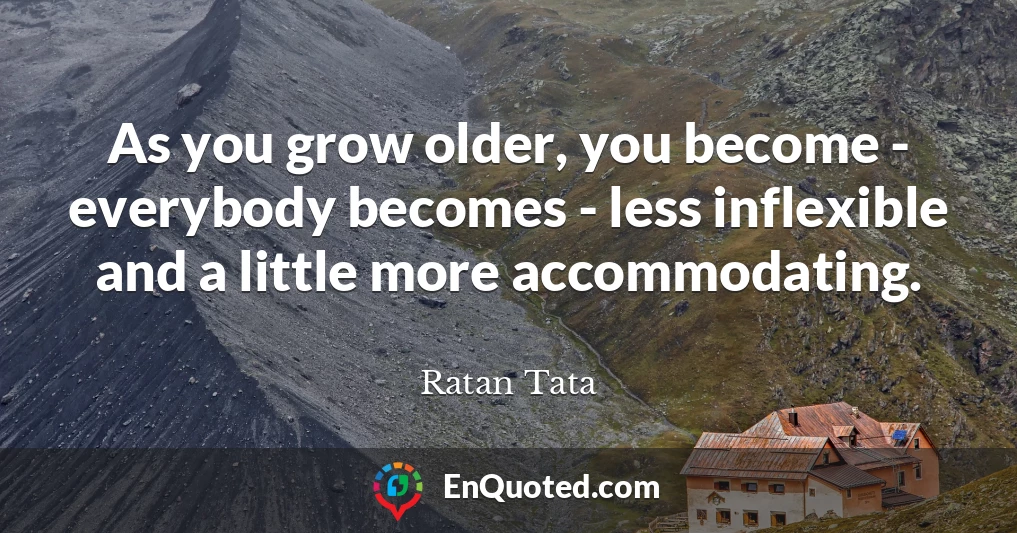 As you grow older, you become - everybody becomes - less inflexible and a little more accommodating.