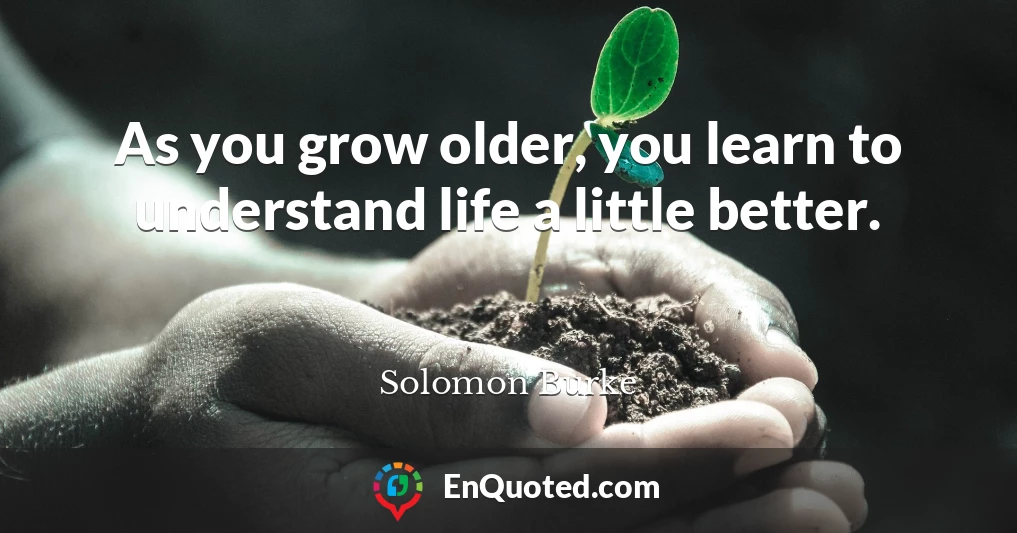 As you grow older, you learn to understand life a little better.