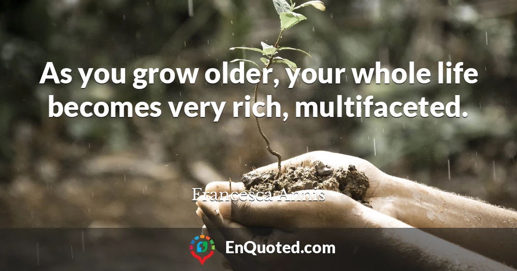 As you grow older, your whole life becomes very rich, multifaceted.