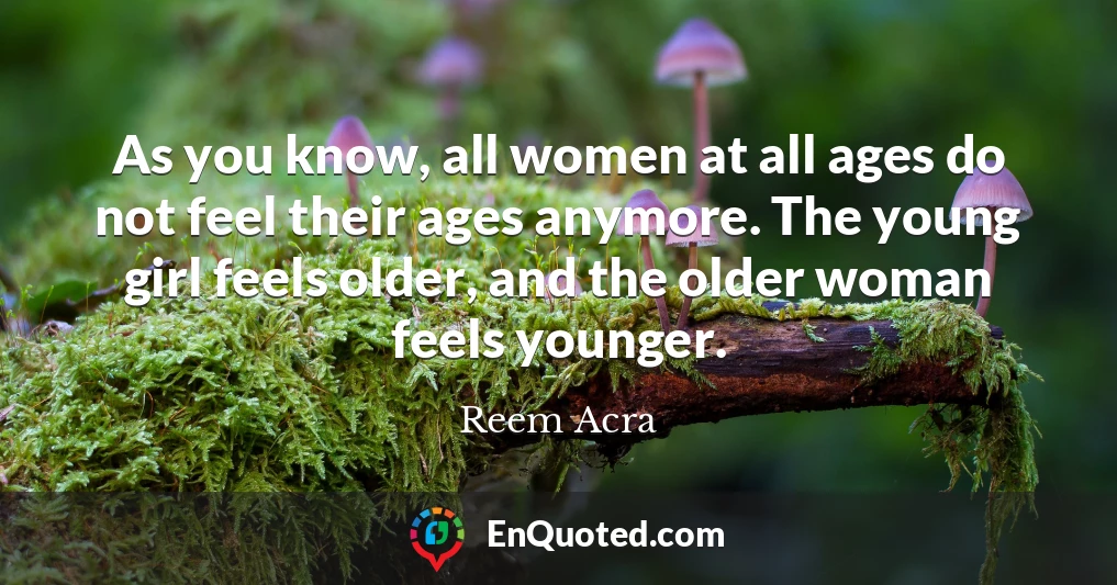 As you know, all women at all ages do not feel their ages anymore. The young girl feels older, and the older woman feels younger.