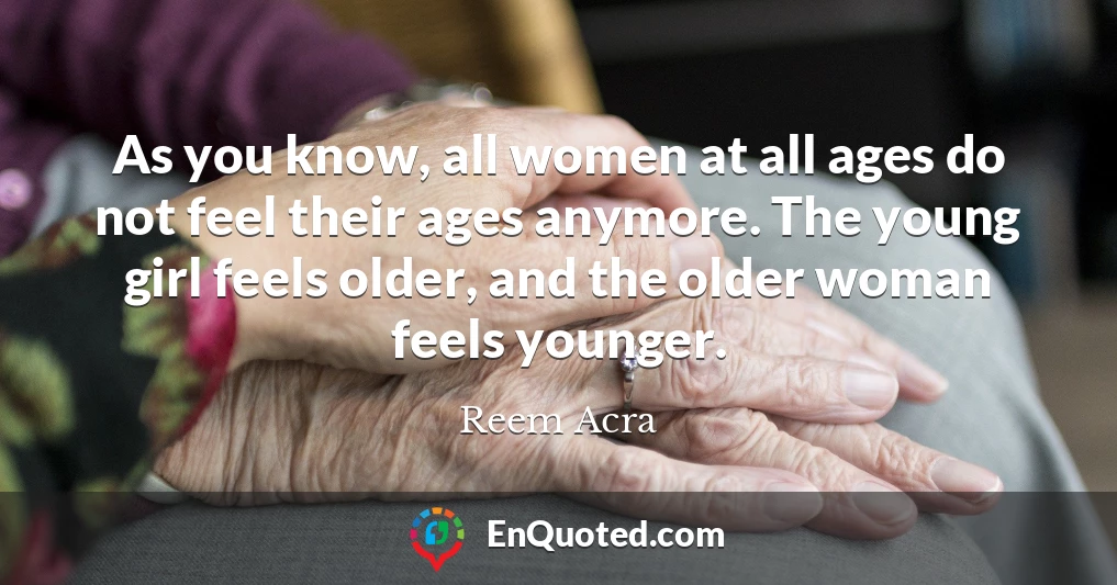 As you know, all women at all ages do not feel their ages anymore. The young girl feels older, and the older woman feels younger.