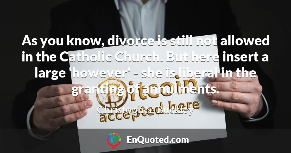 As you know, divorce is still not allowed in the Catholic Church. But here insert a large 'however' - she is liberal in the granting of annulments.
