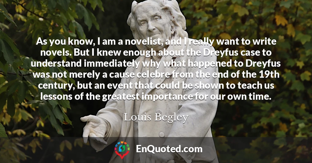 As you know, I am a novelist, and I really want to write novels. But I knew enough about the Dreyfus case to understand immediately why what happened to Dreyfus was not merely a cause celebre from the end of the 19th century, but an event that could be shown to teach us lessons of the greatest importance for our own time.