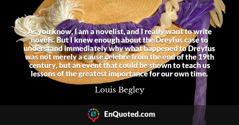 As you know, I am a novelist, and I really want to write novels. But I knew enough about the Dreyfus case to understand immediately why what happened to Dreyfus was not merely a cause celebre from the end of the 19th century, but an event that could be shown to teach us lessons of the greatest importance for our own time.