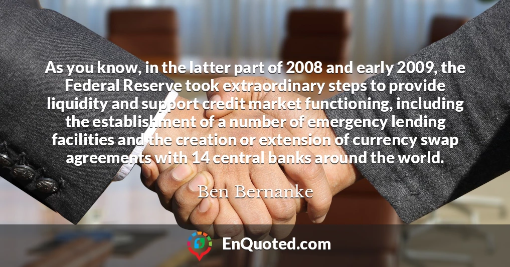 As you know, in the latter part of 2008 and early 2009, the Federal Reserve took extraordinary steps to provide liquidity and support credit market functioning, including the establishment of a number of emergency lending facilities and the creation or extension of currency swap agreements with 14 central banks around the world.