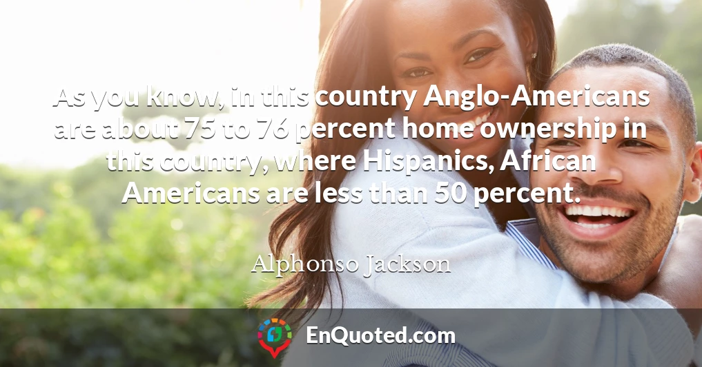 As you know, in this country Anglo-Americans are about 75 to 76 percent home ownership in this country, where Hispanics, African Americans are less than 50 percent.