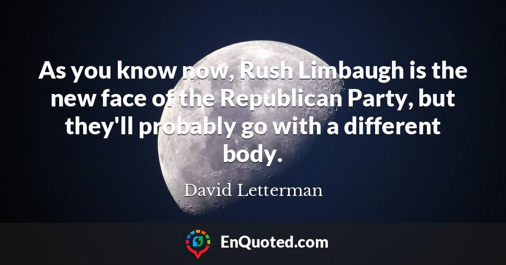 As you know now, Rush Limbaugh is the new face of the Republican Party, but they'll probably go with a different body.