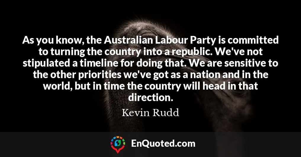 As you know, the Australian Labour Party is committed to turning the country into a republic. We've not stipulated a timeline for doing that. We are sensitive to the other priorities we've got as a nation and in the world, but in time the country will head in that direction.