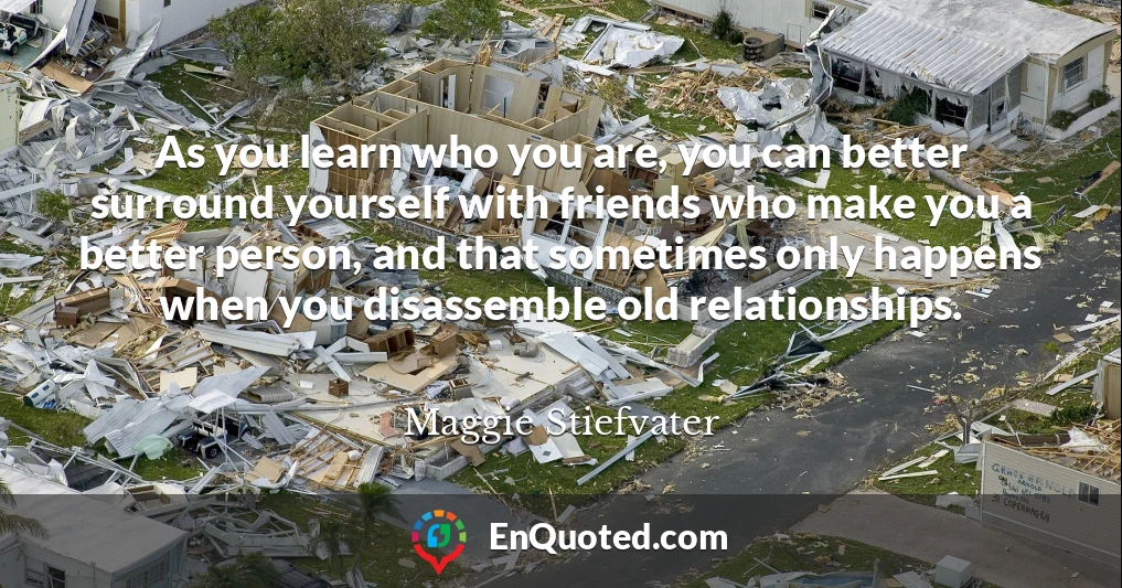 As you learn who you are, you can better surround yourself with friends who make you a better person, and that sometimes only happens when you disassemble old relationships.