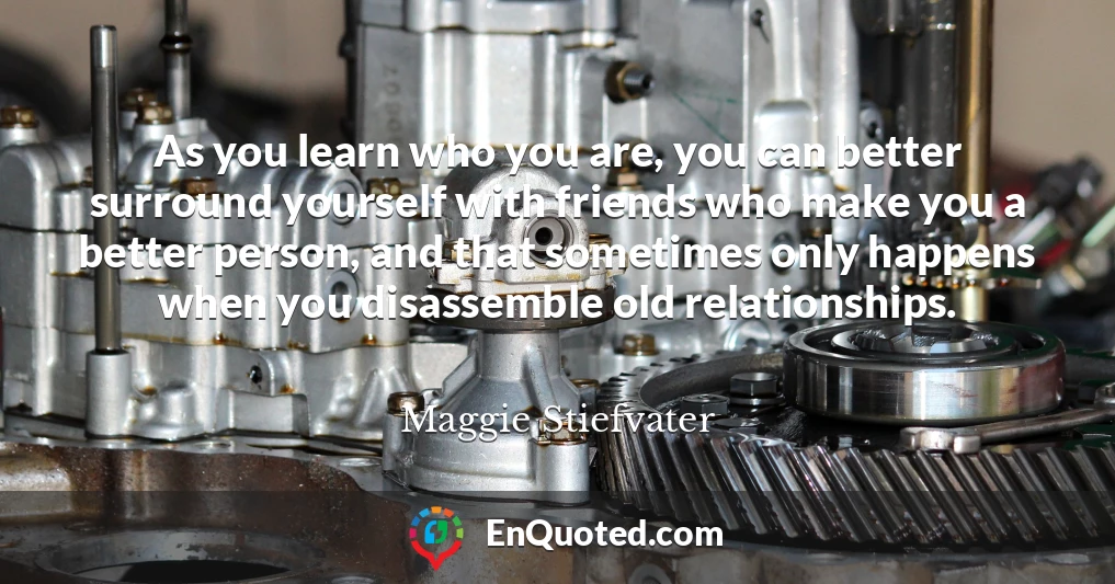 As you learn who you are, you can better surround yourself with friends who make you a better person, and that sometimes only happens when you disassemble old relationships.